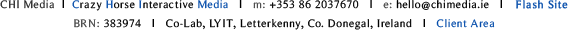 Crazy Horse Interactive - CHI Media - Footer - CHI Media  I  Crazy Horse Interactive Media   I   m: +353 86 2037670   I   e: hello@chimedia.ie   I   Flash Site  I   BRN: 383974   I   Co-Lab, LYIT, Letterkenny, Co. Donegal, Ireland   I   Client Area
